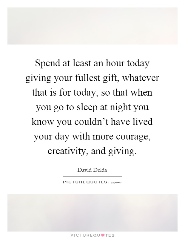 Spend at least an hour today giving your fullest gift, whatever that is for today, so that when you go to sleep at night you know you couldn't have lived your day with more courage, creativity, and giving Picture Quote #1