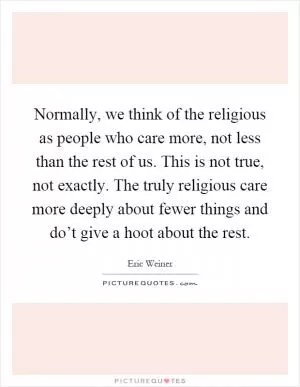 Normally, we think of the religious as people who care more, not less than the rest of us. This is not true, not exactly. The truly religious care more deeply about fewer things and do’t give a hoot about the rest Picture Quote #1