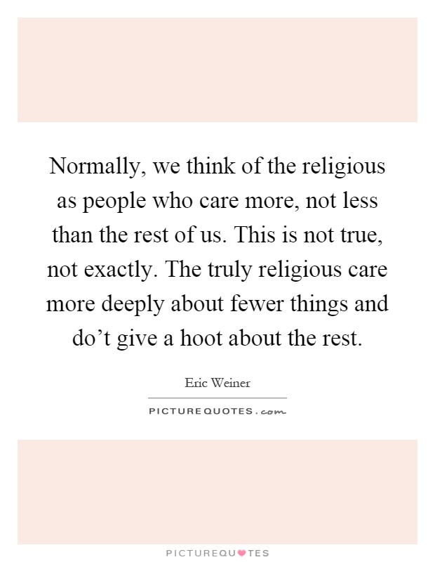 Normally, we think of the religious as people who care more, not less than the rest of us. This is not true, not exactly. The truly religious care more deeply about fewer things and do't give a hoot about the rest Picture Quote #1