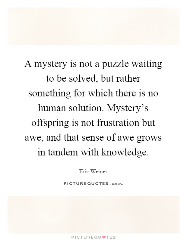 A mystery is not a puzzle waiting to be solved, but rather something for which there is no human solution. Mystery's offspring is not frustration but awe, and that sense of awe grows in tandem with knowledge Picture Quote #1