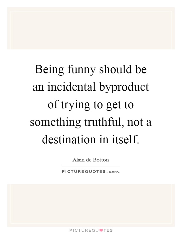 Being funny should be an incidental byproduct of trying to get to something truthful, not a destination in itself Picture Quote #1