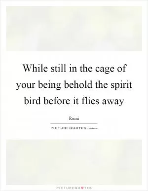 While still in the cage of your being behold the spirit bird before it flies away Picture Quote #1