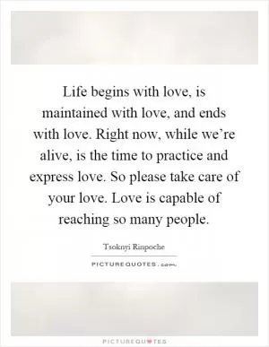 Life begins with love, is maintained with love, and ends with love. Right now, while we’re alive, is the time to practice and express love. So please take care of your love. Love is capable of reaching so many people Picture Quote #1
