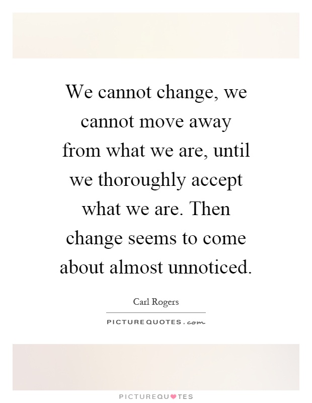 We cannot change, we cannot move away from what we are, until we thoroughly accept what we are. Then change seems to come about almost unnoticed Picture Quote #1