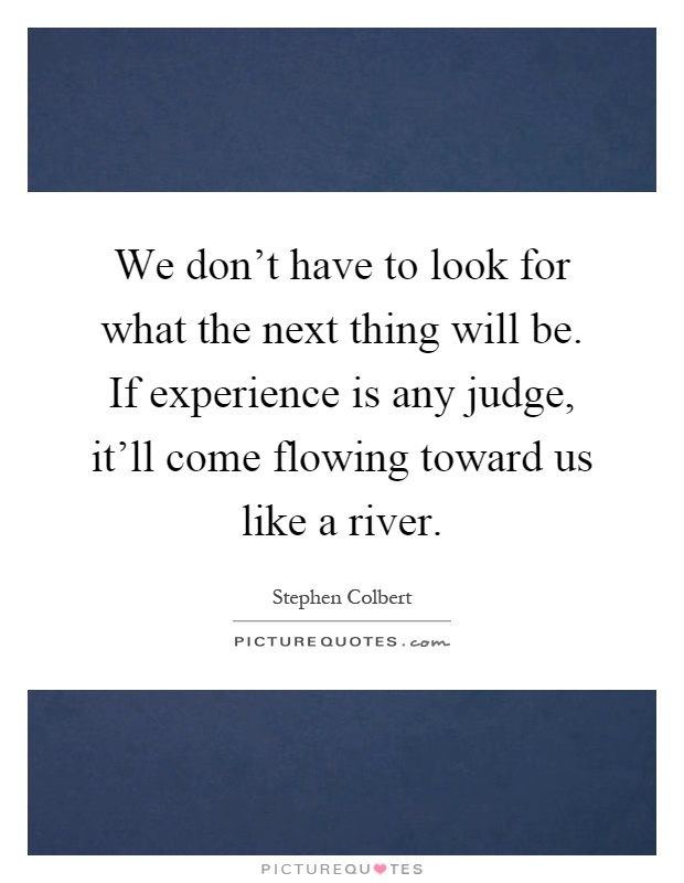 We don't have to look for what the next thing will be. If experience is any judge, it'll come flowing toward us like a river Picture Quote #1