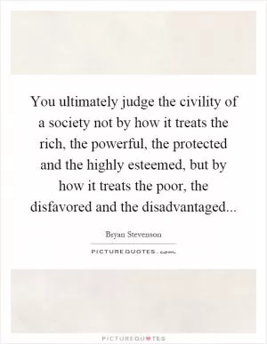 You ultimately judge the civility of a society not by how it treats the rich, the powerful, the protected and the highly esteemed, but by how it treats the poor, the disfavored and the disadvantaged Picture Quote #1