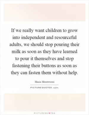 If we really want children to grow into independent and resourceful adults, we should stop pouring their milk as soon as they have learned to pour it themselves and stop fastening their buttons as soon as they can fasten them without help Picture Quote #1