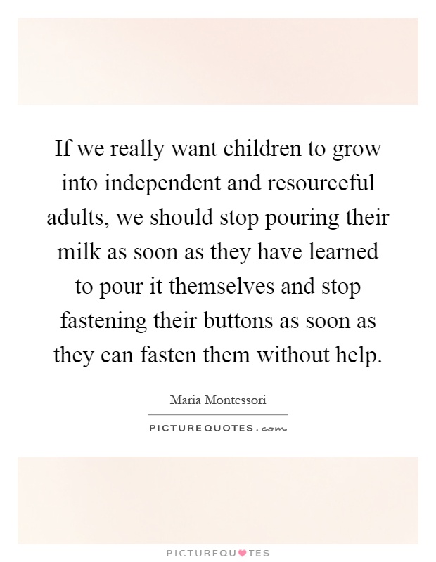 If we really want children to grow into independent and resourceful adults, we should stop pouring their milk as soon as they have learned to pour it themselves and stop fastening their buttons as soon as they can fasten them without help Picture Quote #1