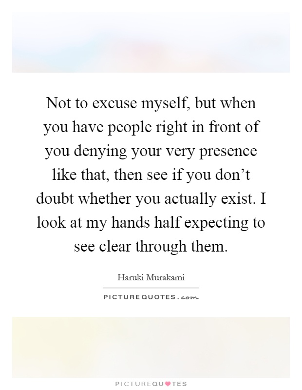 Not to excuse myself, but when you have people right in front of you denying your very presence like that, then see if you don't doubt whether you actually exist. I look at my hands half expecting to see clear through them Picture Quote #1