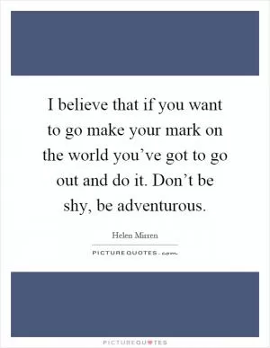 I believe that if you want to go make your mark on the world you’ve got to go out and do it. Don’t be shy, be adventurous Picture Quote #1
