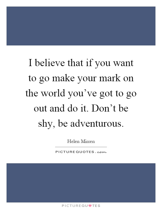 I believe that if you want to go make your mark on the world you've got to go out and do it. Don't be shy, be adventurous Picture Quote #1