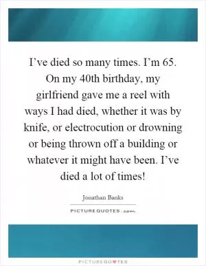 I’ve died so many times. I’m 65. On my 40th birthday, my girlfriend gave me a reel with ways I had died, whether it was by knife, or electrocution or drowning or being thrown off a building or whatever it might have been. I’ve died a lot of times! Picture Quote #1
