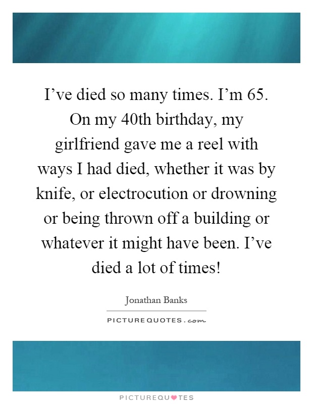 I've died so many times. I'm 65. On my 40th birthday, my girlfriend gave me a reel with ways I had died, whether it was by knife, or electrocution or drowning or being thrown off a building or whatever it might have been. I've died a lot of times! Picture Quote #1