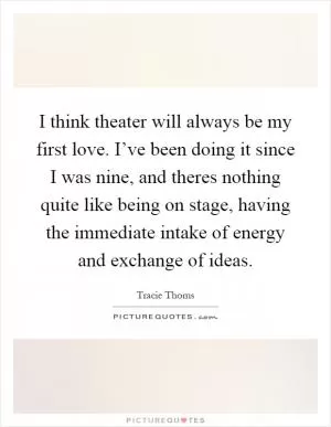 I think theater will always be my first love. I’ve been doing it since I was nine, and theres nothing quite like being on stage, having the immediate intake of energy and exchange of ideas Picture Quote #1