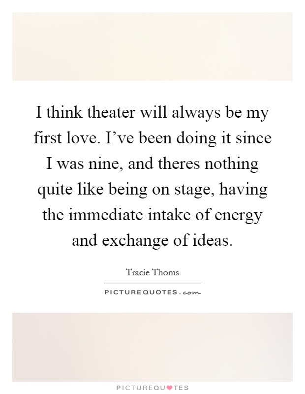 I think theater will always be my first love. I've been doing it since I was nine, and theres nothing quite like being on stage, having the immediate intake of energy and exchange of ideas Picture Quote #1