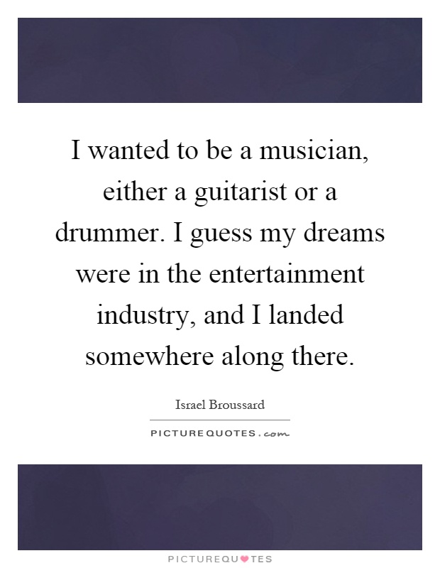 I wanted to be a musician, either a guitarist or a drummer. I guess my dreams were in the entertainment industry, and I landed somewhere along there Picture Quote #1