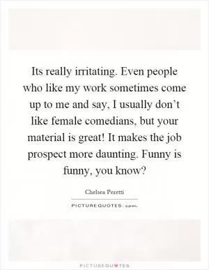 Its really irritating. Even people who like my work sometimes come up to me and say, I usually don’t like female comedians, but your material is great! It makes the job prospect more daunting. Funny is funny, you know? Picture Quote #1