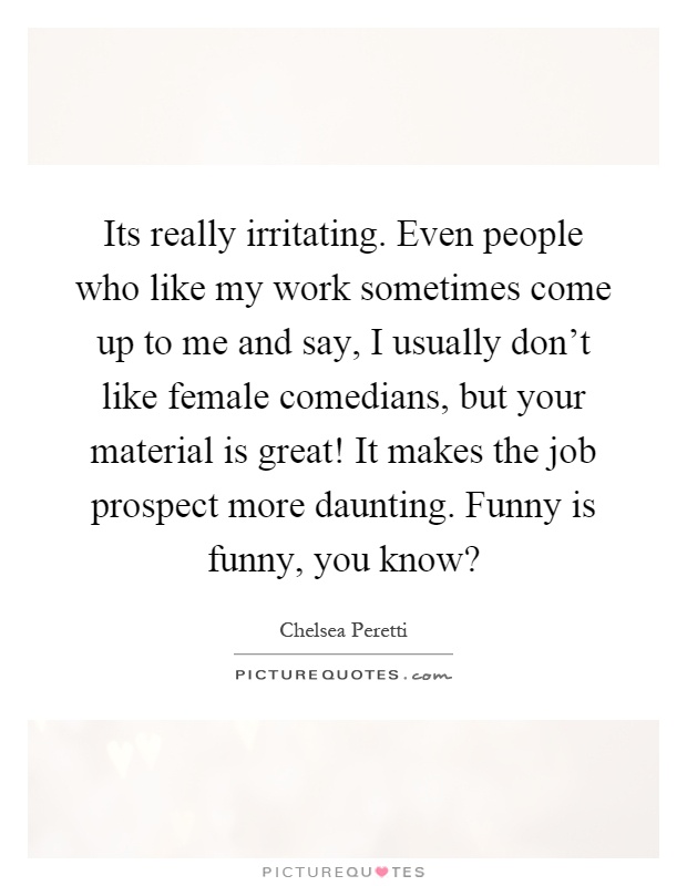 Its really irritating. Even people who like my work sometimes come up to me and say, I usually don't like female comedians, but your material is great! It makes the job prospect more daunting. Funny is funny, you know? Picture Quote #1