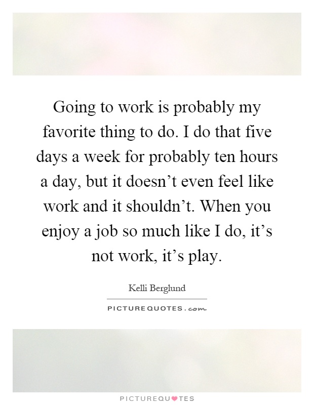 Going to work is probably my favorite thing to do. I do that five days a week for probably ten hours a day, but it doesn't even feel like work and it shouldn't. When you enjoy a job so much like I do, it's not work, it's play Picture Quote #1