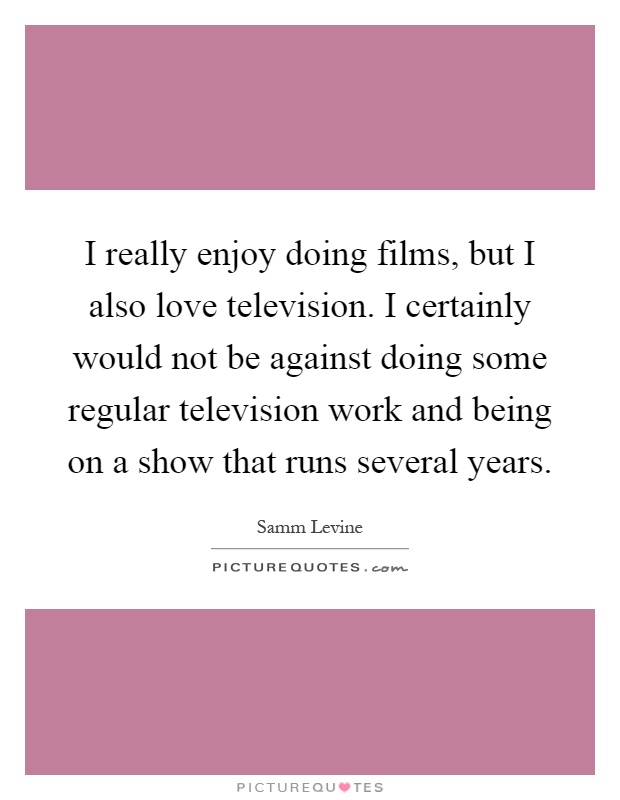 I really enjoy doing films, but I also love television. I certainly would not be against doing some regular television work and being on a show that runs several years Picture Quote #1