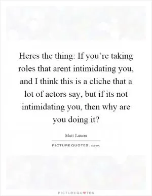Heres the thing: If you’re taking roles that arent intimidating you, and I think this is a cliche that a lot of actors say, but if its not intimidating you, then why are you doing it? Picture Quote #1