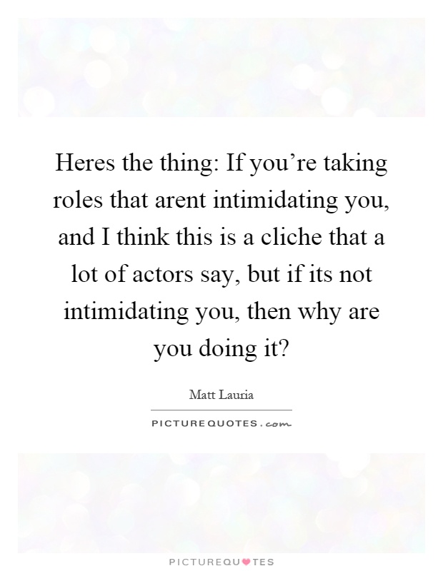 Heres the thing: If you're taking roles that arent intimidating you, and I think this is a cliche that a lot of actors say, but if its not intimidating you, then why are you doing it? Picture Quote #1