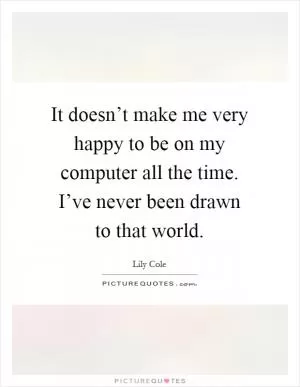 It doesn’t make me very happy to be on my computer all the time. I’ve never been drawn to that world Picture Quote #1
