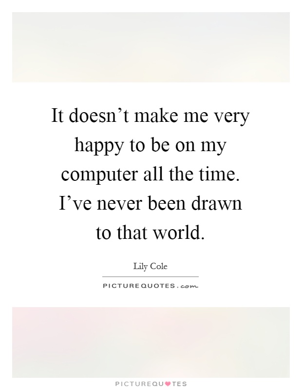 It doesn't make me very happy to be on my computer all the time. I've never been drawn to that world Picture Quote #1