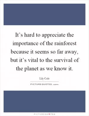 It’s hard to appreciate the importance of the rainforest because it seems so far away, but it’s vital to the survival of the planet as we know it Picture Quote #1