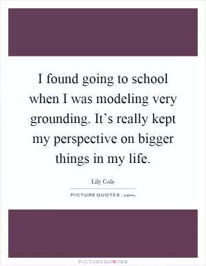 I found going to school when I was modeling very grounding. It’s really kept my perspective on bigger things in my life Picture Quote #1