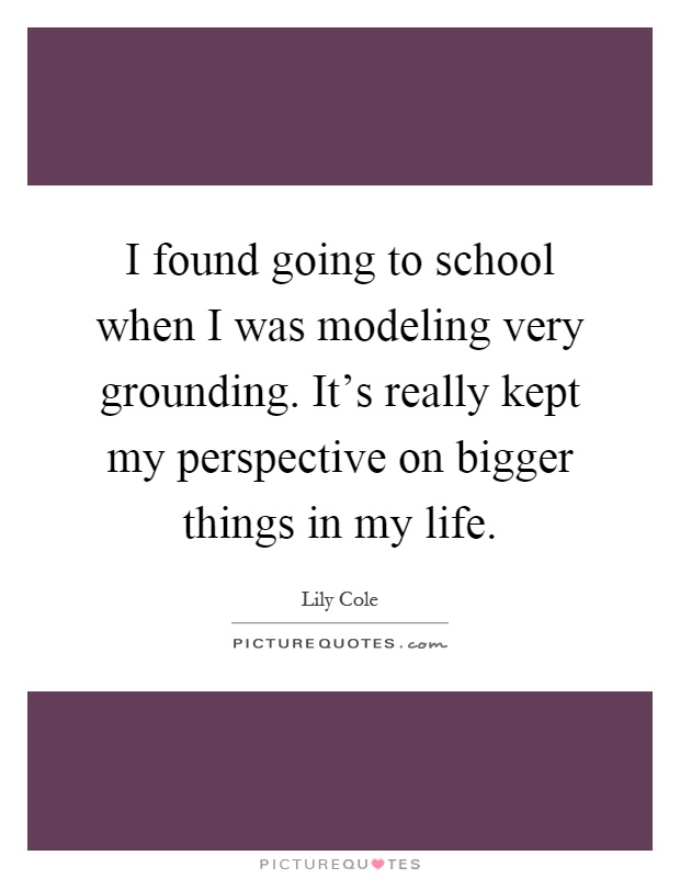 I found going to school when I was modeling very grounding. It's really kept my perspective on bigger things in my life Picture Quote #1