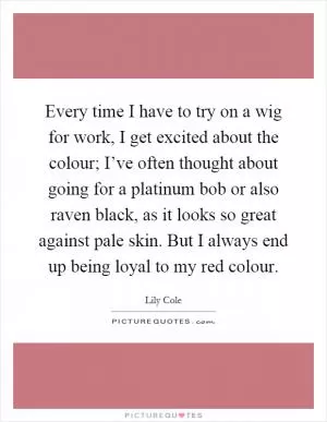 Every time I have to try on a wig for work, I get excited about the colour; I’ve often thought about going for a platinum bob or also raven black, as it looks so great against pale skin. But I always end up being loyal to my red colour Picture Quote #1