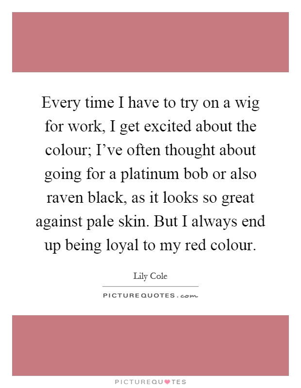 Every time I have to try on a wig for work, I get excited about the colour; I've often thought about going for a platinum bob or also raven black, as it looks so great against pale skin. But I always end up being loyal to my red colour Picture Quote #1