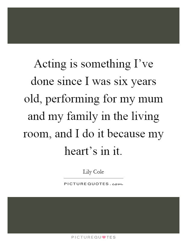Acting is something I've done since I was six years old, performing for my mum and my family in the living room, and I do it because my heart's in it Picture Quote #1