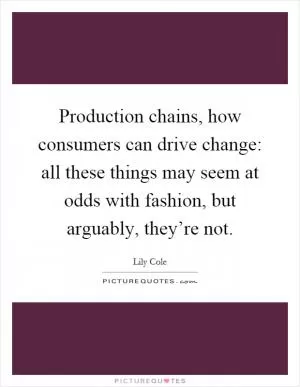 Production chains, how consumers can drive change: all these things may seem at odds with fashion, but arguably, they’re not Picture Quote #1