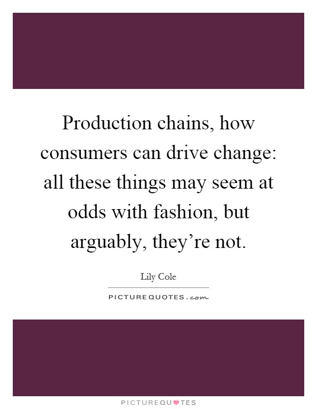 Production chains, how consumers can drive change: all these things may seem at odds with fashion, but arguably, they're not Picture Quote #1