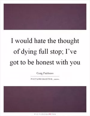 I would hate the thought of dying full stop; I’ve got to be honest with you Picture Quote #1