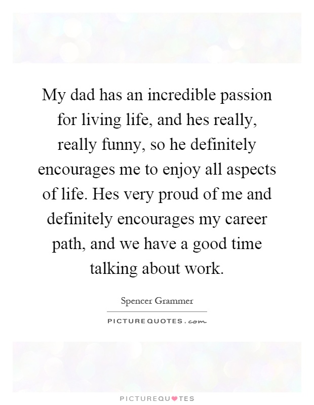 My dad has an incredible passion for living life, and hes really, really funny, so he definitely encourages me to enjoy all aspects of life. Hes very proud of me and definitely encourages my career path, and we have a good time talking about work Picture Quote #1