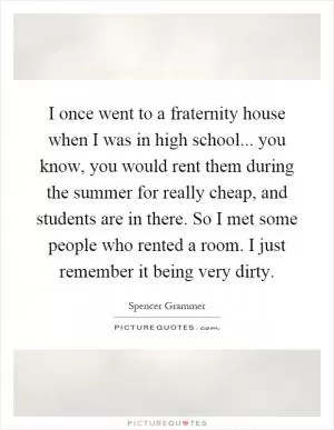 I once went to a fraternity house when I was in high school... you know, you would rent them during the summer for really cheap, and students are in there. So I met some people who rented a room. I just remember it being very dirty Picture Quote #1