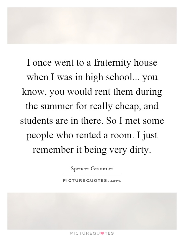 I once went to a fraternity house when I was in high school... you know, you would rent them during the summer for really cheap, and students are in there. So I met some people who rented a room. I just remember it being very dirty Picture Quote #1