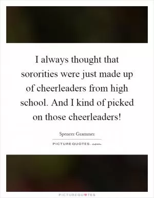I always thought that sororities were just made up of cheerleaders from high school. And I kind of picked on those cheerleaders! Picture Quote #1