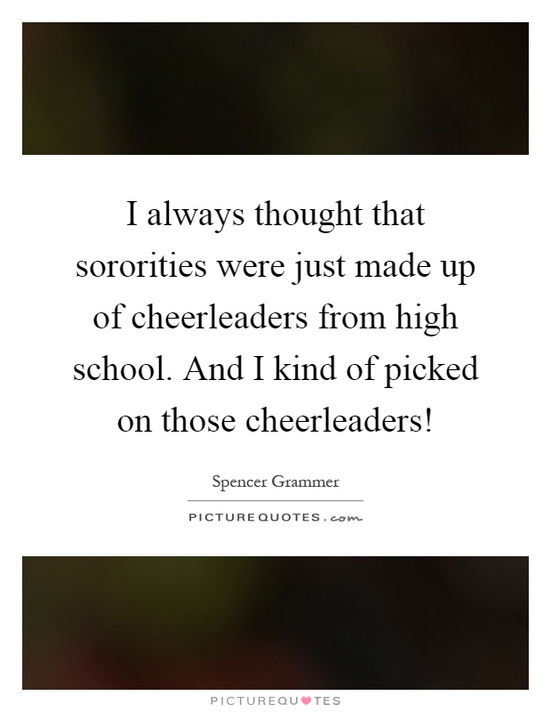 I always thought that sororities were just made up of cheerleaders from high school. And I kind of picked on those cheerleaders! Picture Quote #1