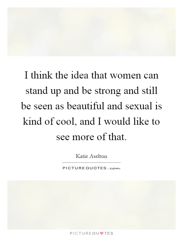 I think the idea that women can stand up and be strong and still be seen as beautiful and sexual is kind of cool, and I would like to see more of that Picture Quote #1
