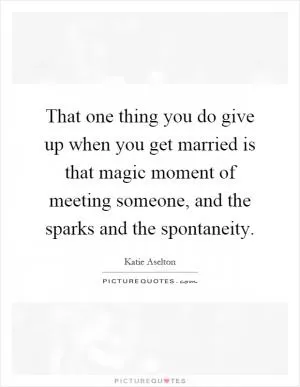 That one thing you do give up when you get married is that magic moment of meeting someone, and the sparks and the spontaneity Picture Quote #1