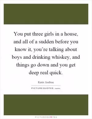 You put three girls in a house, and all of a sudden before you know it, you’re talking about boys and drinking whiskey, and things go down and you get deep real quick Picture Quote #1