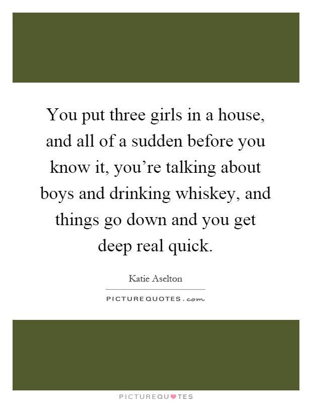 You put three girls in a house, and all of a sudden before you know it, you're talking about boys and drinking whiskey, and things go down and you get deep real quick Picture Quote #1