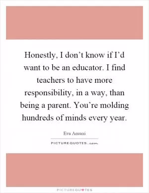 Honestly, I don’t know if I’d want to be an educator. I find teachers to have more responsibility, in a way, than being a parent. You’re molding hundreds of minds every year Picture Quote #1