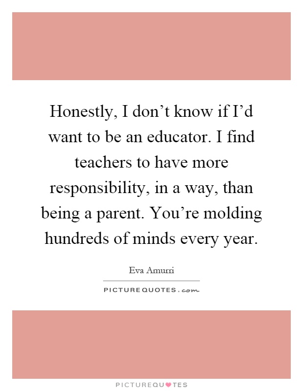 Honestly, I don't know if I'd want to be an educator. I find teachers to have more responsibility, in a way, than being a parent. You're molding hundreds of minds every year Picture Quote #1