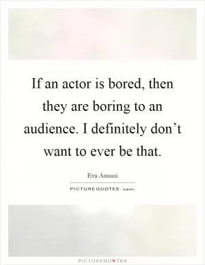 If an actor is bored, then they are boring to an audience. I definitely don’t want to ever be that Picture Quote #1