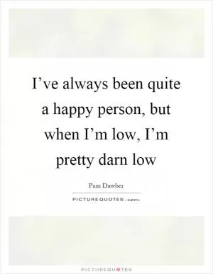 I’ve always been quite a happy person, but when I’m low, I’m pretty darn low Picture Quote #1